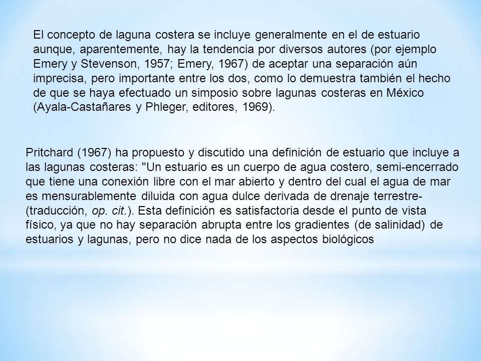 El concepto de laguna costera se incluye generalmente en el de estuario aunque, aparentemente, hay la tendencia por diversos autores (por ejemplo Emery y Stevenson, 1957; Emery, 1967) de aceptar una separación aún imprecisa, pero importante entre los dos, como lo demuestra también el hecho de que se haya efectuado un simposio sobre lagunas costeras en México (Ayala-Castañares y Phleger, editores, 1969).