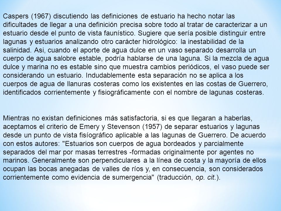 Caspers (1967) discutiendo las definiciones de estuario ha hecho notar las dificultades de llegar a una definición precisa sobre todo al tratar de caracterizar a un estuario desde el punto de vista faunístico. Sugiere que sería posible distinguir entre lagunas y estuarios analizando otro carácter hidrológico: la inestabilidad de la salinidad. Asi, cuando el aporte de agua dulce en un vaso separado desarrolla un cuerpo de agua salobre estable, podría hablarse de una laguna. Si la mezcla de agua dulce y marina no es estable sino que muestra cambios periódicos, el vaso puede ser considerando un estuario. Indudablemente esta separación no se aplica a los cuerpos de agua de llanuras costeras como los existentes en las costas de Guerrero, identificados corrientemente y fisiográficamente con el nombre de lagunas costeras.