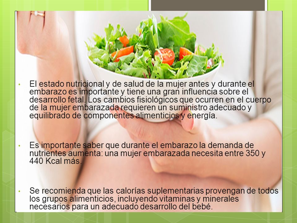 El estado nutricional y de salud de la mujer antes y durante el embarazo es importante y tiene una gran influencia sobre el desarrollo fetal. Los cambios fisiológicos que ocurren en el cuerpo de la mujer embarazada requieren un suministro adecuado y equilibrado de componentes alimenticios y energía.