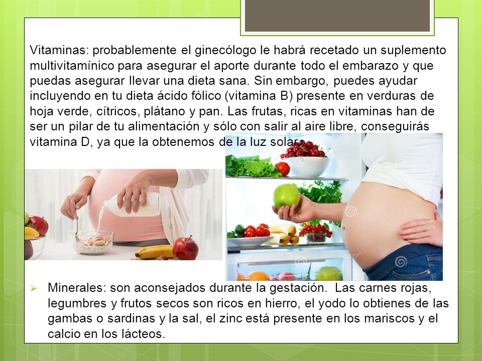 Vitaminas: probablemente el ginecólogo le habrá recetado un suplemento multivitamínico para asegurar el aporte durante todo el embarazo y que puedas asegurar llevar una dieta sana. Sin embargo, puedes ayudar incluyendo en tu dieta ácido fólico (vitamina B) presente en verduras de hoja verde, cítricos, plátano y pan. Las frutas, ricas en vitaminas han de ser un pilar de tu alimentación y sólo con salir al aire libre, conseguirás vitamina D, ya que la obtenemos de la luz solar.