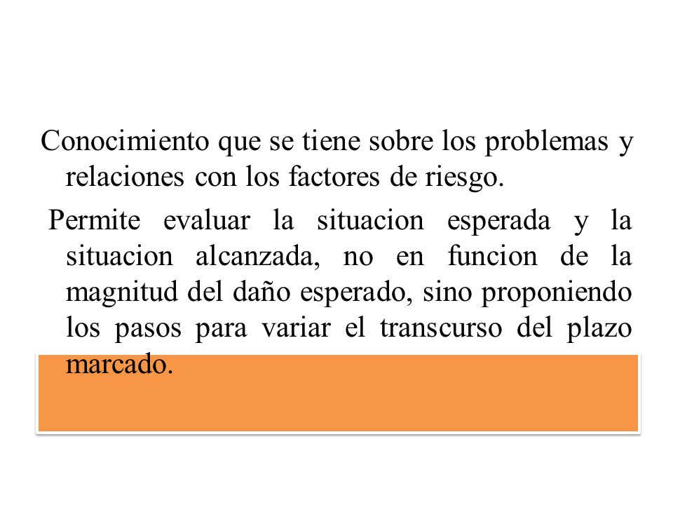 Conocimiento que se tiene sobre los problemas y relaciones con los factores de riesgo. Permite evaluar la situacion esperada y la situacion alcanzada, no en funcion de la magnitud del daño esperado, sino proponiendo los pasos para variar el transcurso del plazo marcado.
