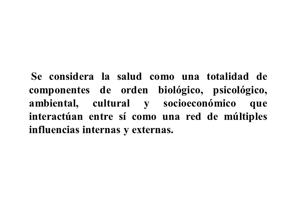 Se considera la salud como una totalidad de componentes de orden biológico, psicológico, ambiental, cultural y socioeconómico que interactúan entre sí como una red de múltiples influencias internas y externas.