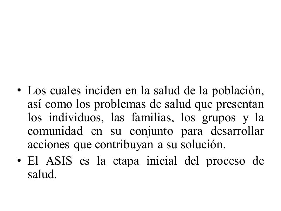 Los cuales inciden en la salud de la población, así como los problemas de salud que presentan los individuos, las familias, los grupos y la comunidad en su conjunto para desarrollar acciones que contribuyan a su solución.