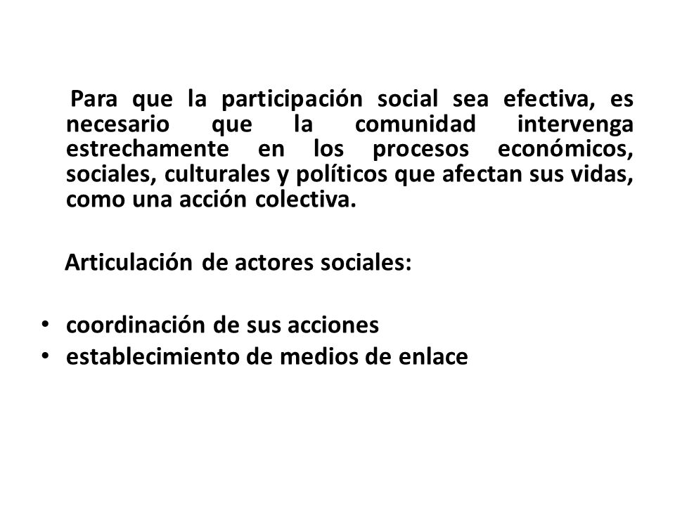 Para que la participación social sea efectiva, es necesario que la comunidad intervenga estrechamente en los procesos económicos, sociales, culturales y políticos que afectan sus vidas, como una acción colectiva.