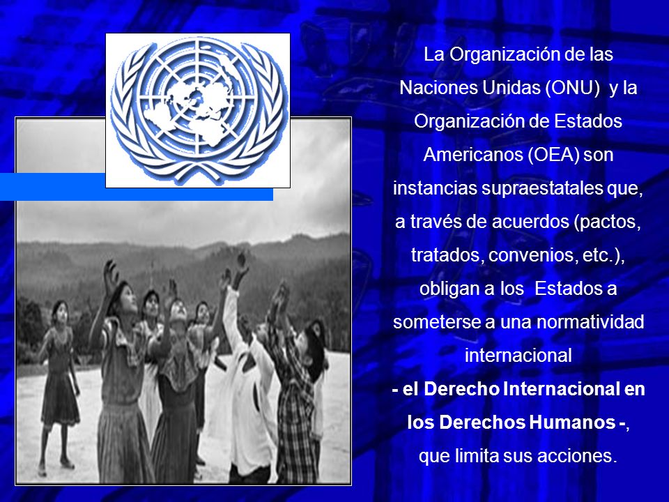 La Organización de las Naciones Unidas (ONU) y la Organización de Estados Americanos (OEA) son instancias supraestatales que, a través de acuerdos (pactos, tratados, convenios, etc.), obligan a los Estados a someterse a una normatividad internacional - el Derecho Internacional en los Derechos Humanos -, que limita sus acciones.