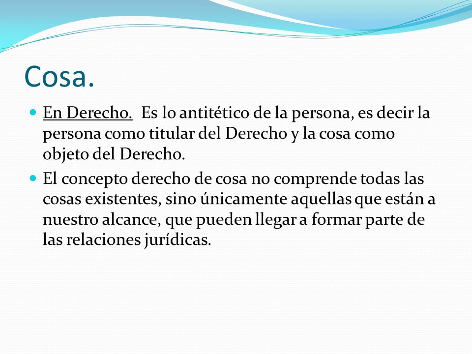 Cosa. En Derecho. Es lo antitético de la persona, es decir la persona como titular del Derecho y la cosa como objeto del Derecho.