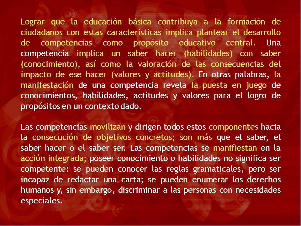 Lograr que la educación básica contribuya a la formación de ciudadanos con estas características implica plantear el desarrollo de competencias como propósito educativo central. Una competencia implica un saber hacer (habilidades) con saber (conocimiento), así como la valoración de las consecuencias del impacto de ese hacer (valores y actitudes). En otras palabras, la manifestación de una competencia revela la puesta en juego de conocimientos, habilidades, actitudes y valores para el logro de propósitos en un contexto dado.
