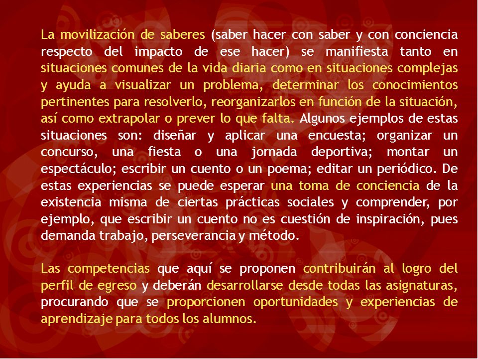 La movilización de saberes (saber hacer con saber y con conciencia respecto del impacto de ese hacer) se manifiesta tanto en situaciones comunes de la vida diaria como en situaciones complejas y ayuda a visualizar un problema, determinar los conocimientos pertinentes para resolverlo, reorganizarlos en función de la situación, así como extrapolar o prever lo que falta. Algunos ejemplos de estas situaciones son: diseñar y aplicar una encuesta; organizar un concurso, una fiesta o una jornada deportiva; montar un espectáculo; escribir un cuento o un poema; editar un periódico. De estas experiencias se puede esperar una toma de conciencia de la existencia misma de ciertas prácticas sociales y comprender, por ejemplo, que escribir un cuento no es cuestión de inspiración, pues demanda trabajo, perseverancia y método.