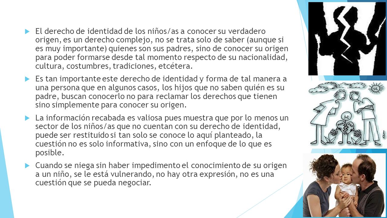 El derecho de identidad de los niños/as a conocer su verdadero origen, es un derecho complejo, no se trata solo de saber (aunque si es muy importante) quienes son sus padres, sino de conocer su origen para poder formarse desde tal momento respecto de su nacionalidad, cultura, costumbres, tradiciones, etcétera.