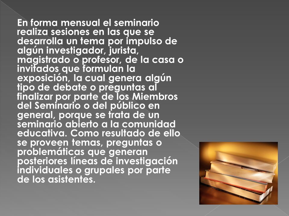 En forma mensual el seminario realiza sesiones en las que se desarrolla un tema por impulso de algún investigador, jurista, magistrado o profesor, de la casa o invitados que formulan la exposición, la cual genera algún tipo de debate o preguntas al finalizar por parte de los Miembros del Seminario o del público en general, porque se trata de un seminario abierto a la comunidad educativa.