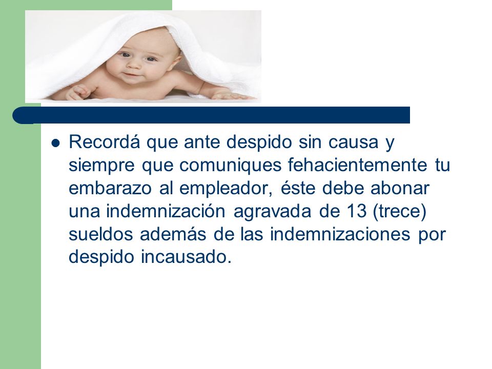 Recordá que ante despido sin causa y siempre que comuniques fehacientemente tu embarazo al empleador, éste debe abonar una indemnización agravada de 13 (trece) sueldos además de las indemnizaciones por despido incausado.