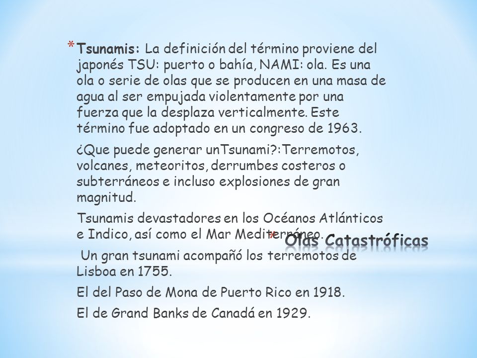 Tsunamis: La definición del término proviene del japonés TSU: puerto o bahía, NAMI: ola. Es una ola o serie de olas que se producen en una masa de agua al ser empujada violentamente por una fuerza que la desplaza verticalmente. Este término fue adoptado en un congreso de 1963.
