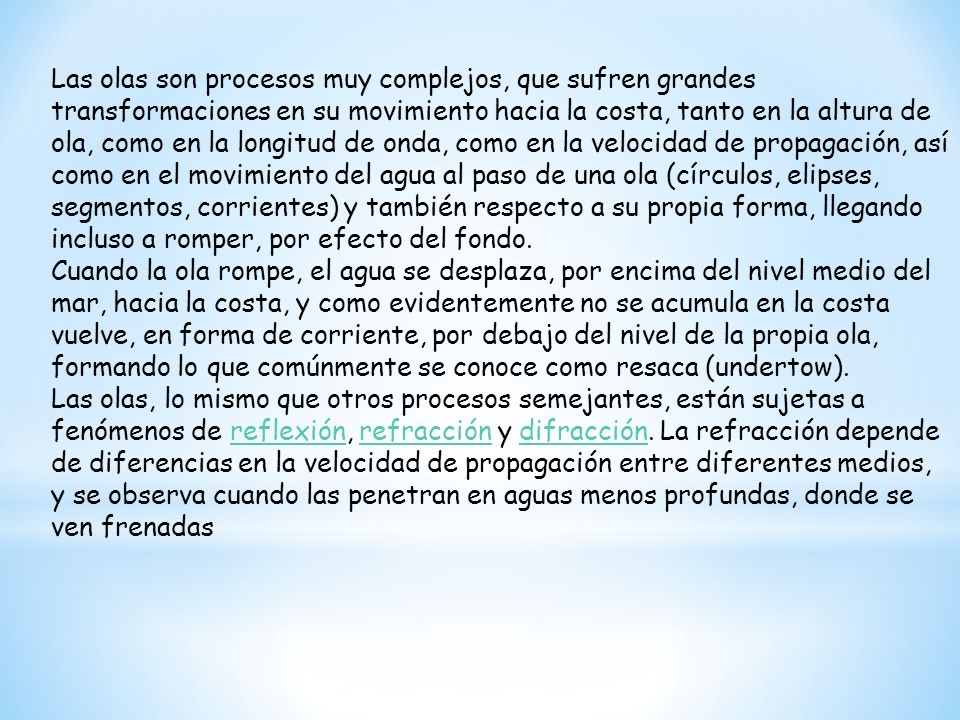 Las olas son procesos muy complejos, que sufren grandes transformaciones en su movimiento hacia la costa, tanto en la altura de ola, como en la longitud de onda, como en la velocidad de propagación, así como en el movimiento del agua al paso de una ola (círculos, elipses, segmentos, corrientes) y también respecto a su propia forma, llegando incluso a romper, por efecto del fondo.