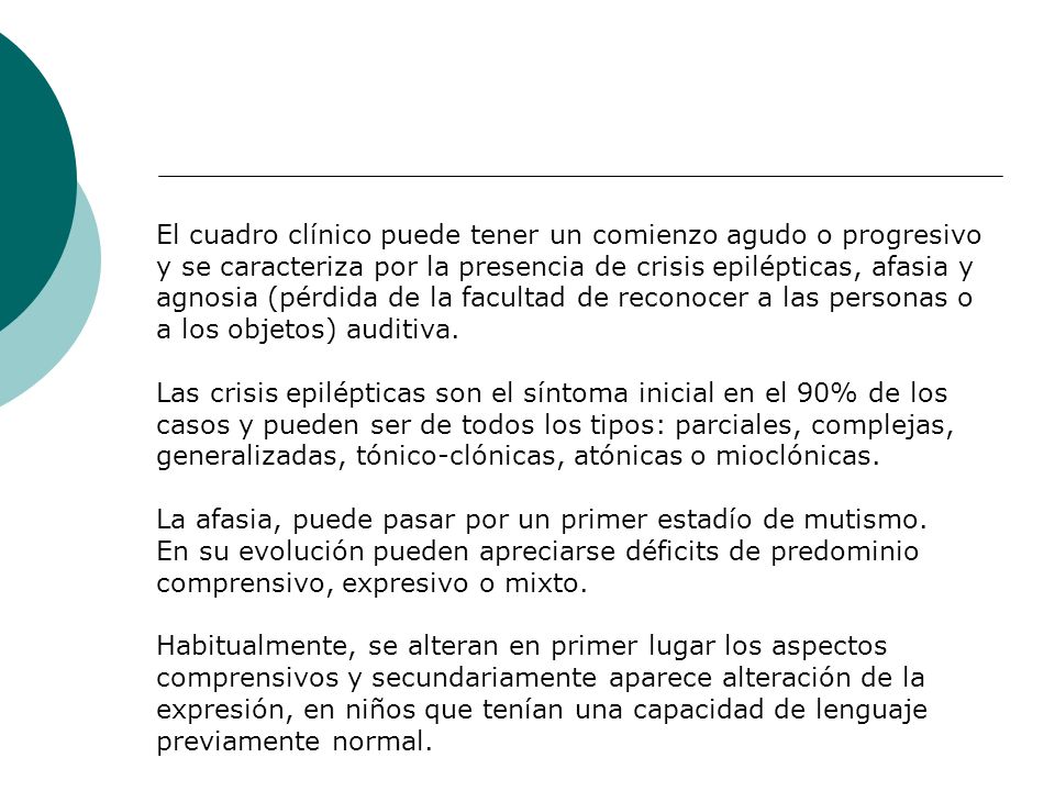 El cuadro clínico puede tener un comienzo agudo o progresivo y se caracteriza por la presencia de crisis epilépticas, afasia y agnosia (pérdida de la facultad de reconocer a las personas o a los objetos) auditiva.
