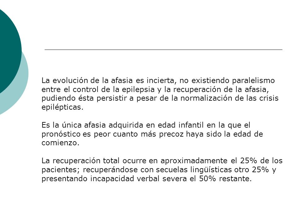 La evolución de la afasia es incierta, no existiendo paralelismo entre el control de la epilepsia y la recuperación de la afasia, pudiendo ésta persistir a pesar de la normalización de las crisis epilépticas.