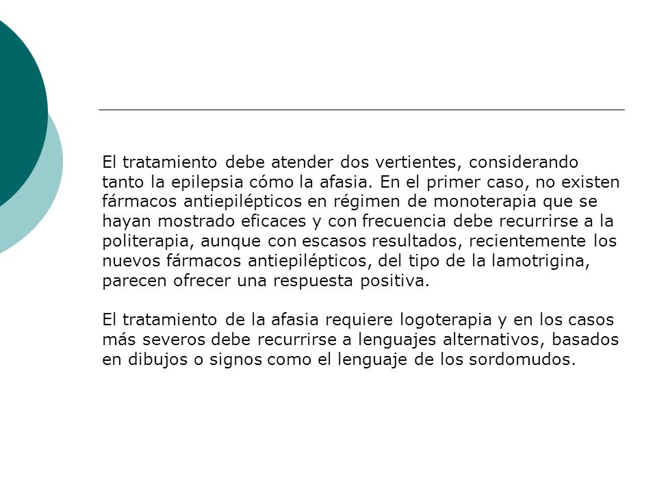 El tratamiento debe atender dos vertientes, considerando tanto la epilepsia cómo la afasia. En el primer caso, no existen fármacos antiepilépticos en régimen de monoterapia que se hayan mostrado eficaces y con frecuencia debe recurrirse a la politerapia, aunque con escasos resultados, recientemente los nuevos fármacos antiepilépticos, del tipo de la lamotrigina, parecen ofrecer una respuesta positiva.