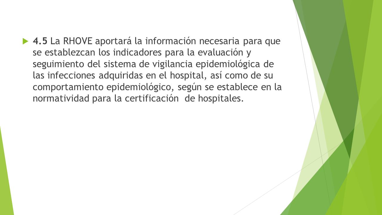 4.5 La RHOVE aportará la información necesaria para que se establezcan los indicadores para la evaluación y seguimiento del sistema de vigilancia epidemiológica de las infecciones adquiridas en el hospital, así como de su comportamiento epidemiológico, según se establece en la normatividad para la certificación de hospitales.
