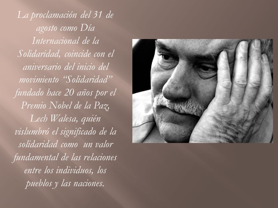 La proclamación del 31 de agosto como Día Internacional de la Solidaridad, coincide con el aniversario del inicio del movimiento Solidaridad fundado hace 20 años por el Premio Nobel de la Paz, Lech Walesa, quién vislumbró el significado de la solidaridad como un valor fundamental de las relaciones entre los individuos, los pueblos y las naciones.