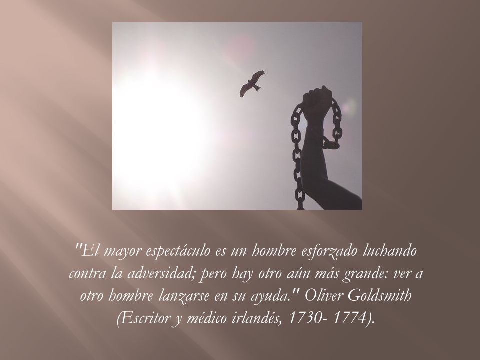 El mayor espectáculo es un hombre esforzado luchando contra la adversidad; pero hay otro aún más grande: ver a otro hombre lanzarse en su ayuda. Oliver Goldsmith (Escritor y médico irlandés, ).