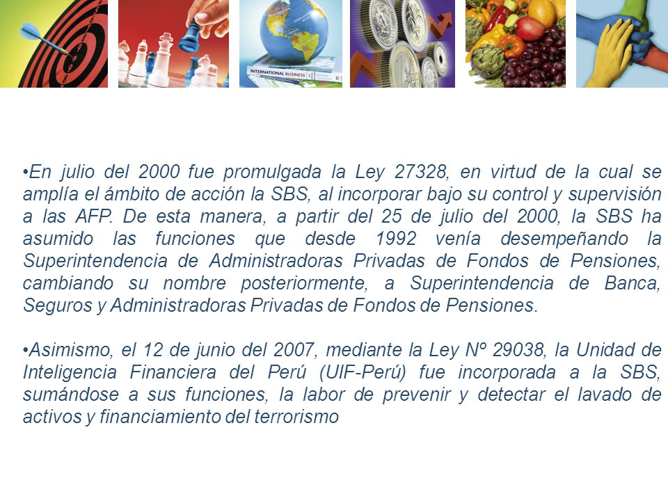 En julio del 2000 fue promulgada la Ley 27328, en virtud de la cual se amplía el ámbito de acción la SBS, al incorporar bajo su control y supervisión a las AFP. De esta manera, a partir del 25 de julio del 2000, la SBS ha asumido las funciones que desde 1992 venía desempeñando la Superintendencia de Administradoras Privadas de Fondos de Pensiones, cambiando su nombre posteriormente, a Superintendencia de Banca, Seguros y Administradoras Privadas de Fondos de Pensiones.