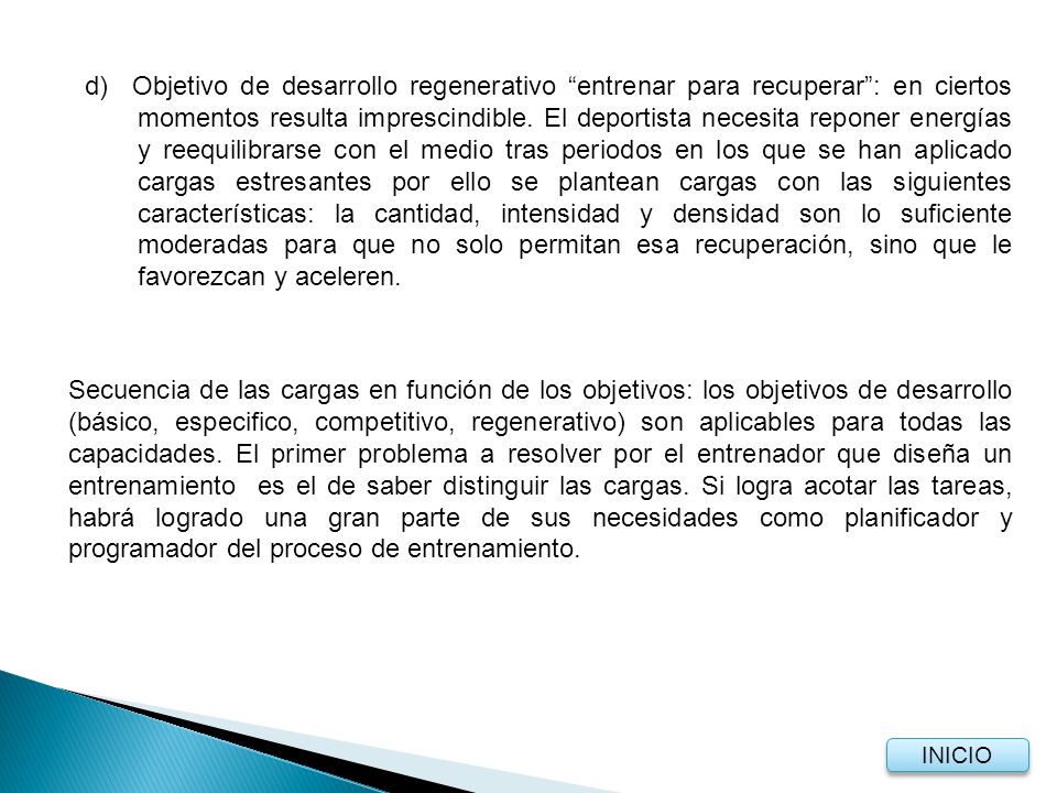 d) Objetivo de desarrollo regenerativo entrenar para recuperar : en ciertos momentos resulta imprescindible. El deportista necesita reponer energías y reequilibrarse con el medio tras periodos en los que se han aplicado cargas estresantes por ello se plantean cargas con las siguientes características: la cantidad, intensidad y densidad son lo suficiente moderadas para que no solo permitan esa recuperación, sino que le favorezcan y aceleren.