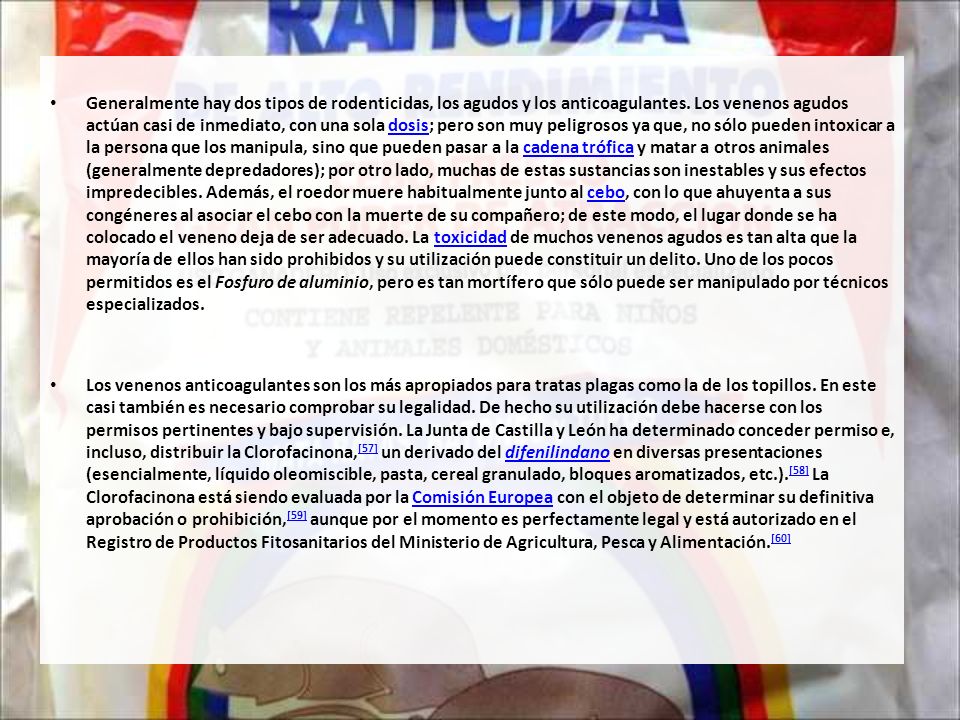 Generalmente hay dos tipos de rodenticidas, los agudos y los anticoagulantes. Los venenos agudos actúan casi de inmediato, con una sola dosis; pero son muy peligrosos ya que, no sólo pueden intoxicar a la persona que los manipula, sino que pueden pasar a la cadena trófica y matar a otros animales (generalmente depredadores); por otro lado, muchas de estas sustancias son inestables y sus efectos impredecibles. Además, el roedor muere habitualmente junto al cebo, con lo que ahuyenta a sus congéneres al asociar el cebo con la muerte de su compañero; de este modo, el lugar donde se ha colocado el veneno deja de ser adecuado. La toxicidad de muchos venenos agudos es tan alta que la mayoría de ellos han sido prohibidos y su utilización puede constituir un delito. Uno de los pocos permitidos es el Fosfuro de aluminio, pero es tan mortífero que sólo puede ser manipulado por técnicos especializados.