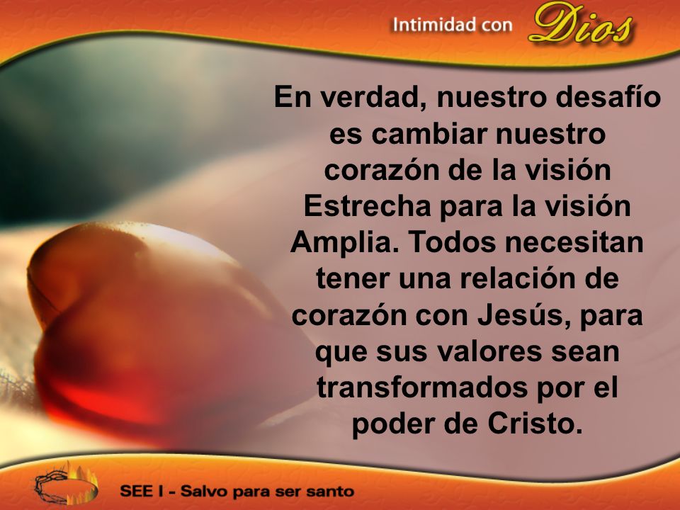 En verdad, nuestro desafío es cambiar nuestro corazón de la visión Estrecha para la visión Amplia. Todos necesitan tener una relación de corazón con Jesús, para que sus valores sean transformados por el poder de Cristo.
