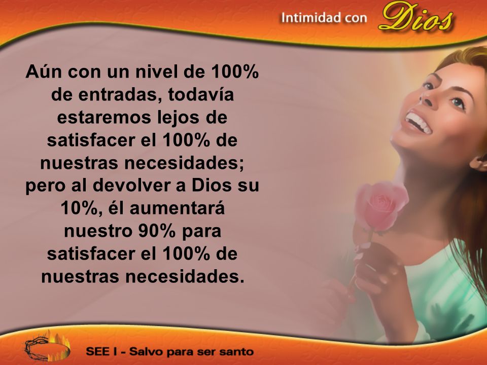 Aún con un nivel de 100% de entradas, todavía estaremos lejos de satisfacer el 100% de nuestras necesidades; pero al devolver a Dios su 10%, él aumentará nuestro 90% para satisfacer el 100% de nuestras necesidades.