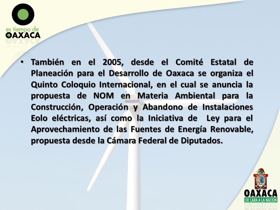 También en el 2005, desde el Comité Estatal de Planeación para el Desarrollo de Oaxaca se organiza el Quinto Coloquio Internacional, en el cual se anuncia la propuesta de NOM en Materia Ambiental para la Construcción, Operación y Abandono de Instalaciones Eolo eléctricas, así como la Iniciativa de Ley para el Aprovechamiento de las Fuentes de Energía Renovable, propuesta desde la Cámara Federal de Diputados.