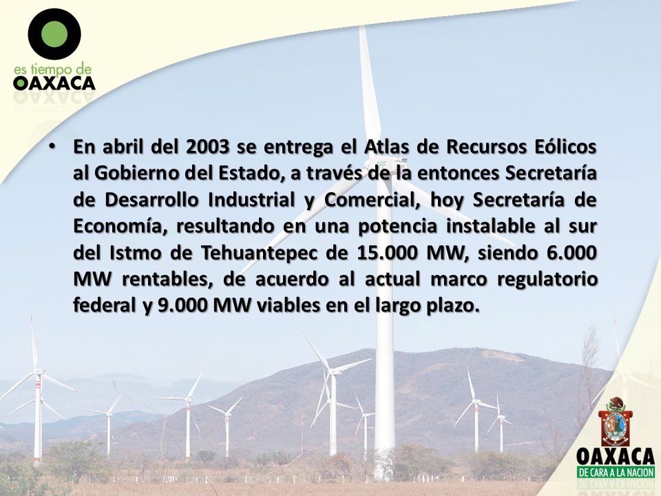 En abril del 2003 se entrega el Atlas de Recursos Eólicos al Gobierno del Estado, a través de la entonces Secretaría de Desarrollo Industrial y Comercial, hoy Secretaría de Economía, resultando en una potencia instalable al sur del Istmo de Tehuantepec de MW, siendo MW rentables, de acuerdo al actual marco regulatorio federal y MW viables en el largo plazo.