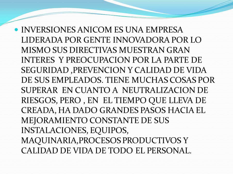 INVERSIONES ANICOM ES UNA EMPRESA LIDERADA POR GENTE INNOVADORA POR LO MISMO SUS DIRECTIVAS MUESTRAN GRAN INTERES Y PREOCUPACION POR LA PARTE DE SEGURIDAD ,PREVENCION Y CALIDAD DE VIDA DE SUS EMPLEADOS.