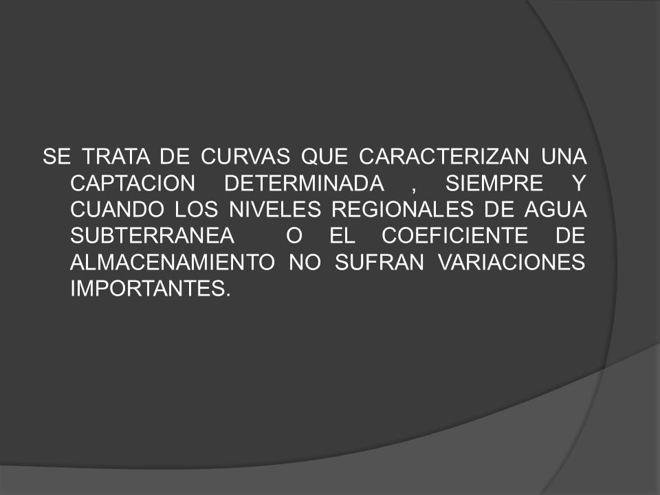 SE TRATA DE CURVAS QUE CARACTERIZAN UNA CAPTACION DETERMINADA , SIEMPRE Y CUANDO LOS NIVELES REGIONALES DE AGUA SUBTERRANEA O EL COEFICIENTE DE ALMACENAMIENTO NO SUFRAN VARIACIONES IMPORTANTES.