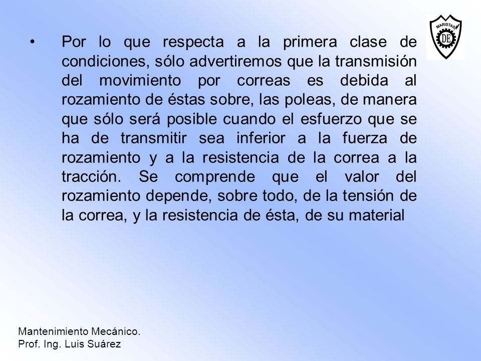 Por lo que respecta a la primera clase de condiciones, sólo advertiremos que la transmisión del movimiento por correas es debida al rozamiento de éstas sobre, las poleas, de manera que sólo será posible cuando el esfuerzo que se ha de transmitir sea inferior a la fuerza de rozamiento y a la resistencia de la correa a la tracción. Se comprende que el valor del rozamiento depende, sobre todo, de la tensión de la correa, y la resistencia de ésta, de su material