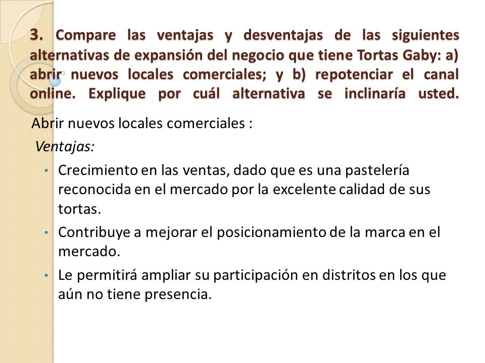 3. Compare las ventajas y desventajas de las siguientes alternativas de expansión del negocio que tiene Tortas Gaby: a) abrir nuevos locales comerciales; y b) repotenciar el canal online. Explique por cuál alternativa se inclinaría usted.