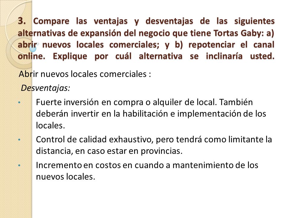 3. Compare las ventajas y desventajas de las siguientes alternativas de expansión del negocio que tiene Tortas Gaby: a) abrir nuevos locales comerciales; y b) repotenciar el canal online. Explique por cuál alternativa se inclinaría usted.