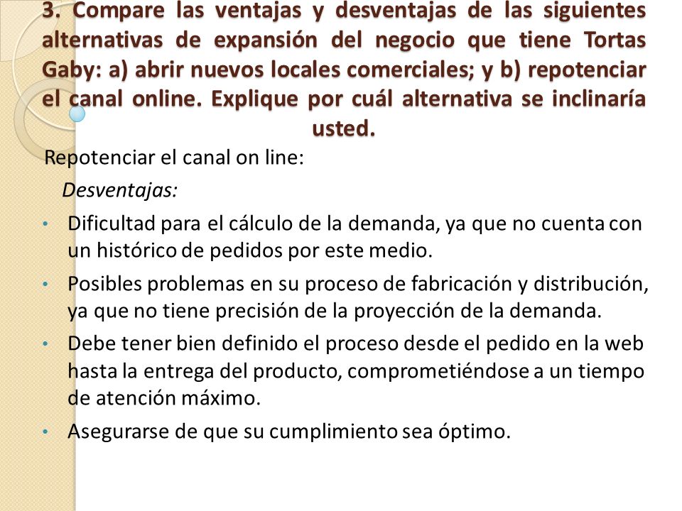 3. Compare las ventajas y desventajas de las siguientes alternativas de expansión del negocio que tiene Tortas Gaby: a) abrir nuevos locales comerciales; y b) repotenciar el canal online. Explique por cuál alternativa se inclinaría usted.