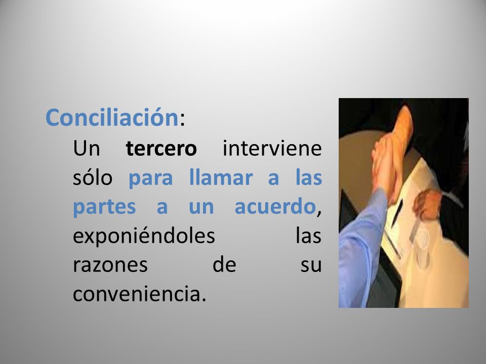 Conciliación: Un tercero interviene sólo para llamar a las partes a un acuerdo, exponiéndoles las razones de su conveniencia.
