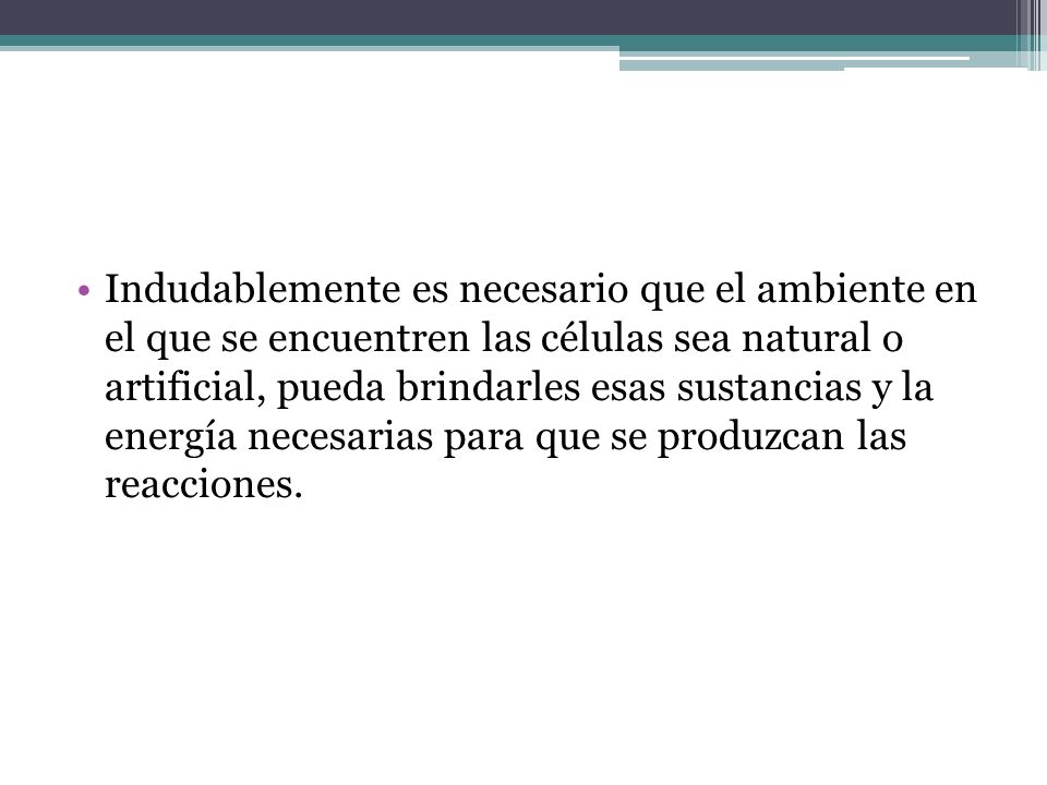 Indudablemente es necesario que el ambiente en el que se encuentren las células sea natural o artificial, pueda brindarles esas sustancias y la energía necesarias para que se produzcan las reacciones.