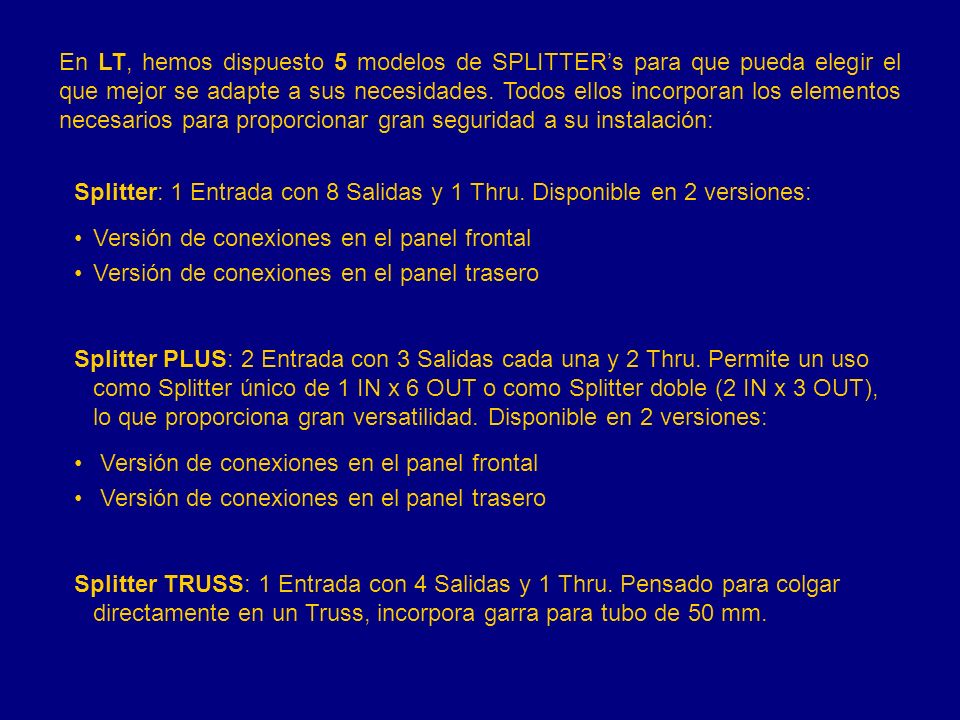 En LT, hemos dispuesto 5 modelos de SPLITTER’s para que pueda elegir el que mejor se adapte a sus necesidades. Todos ellos incorporan los elementos necesarios para proporcionar gran seguridad a su instalación: