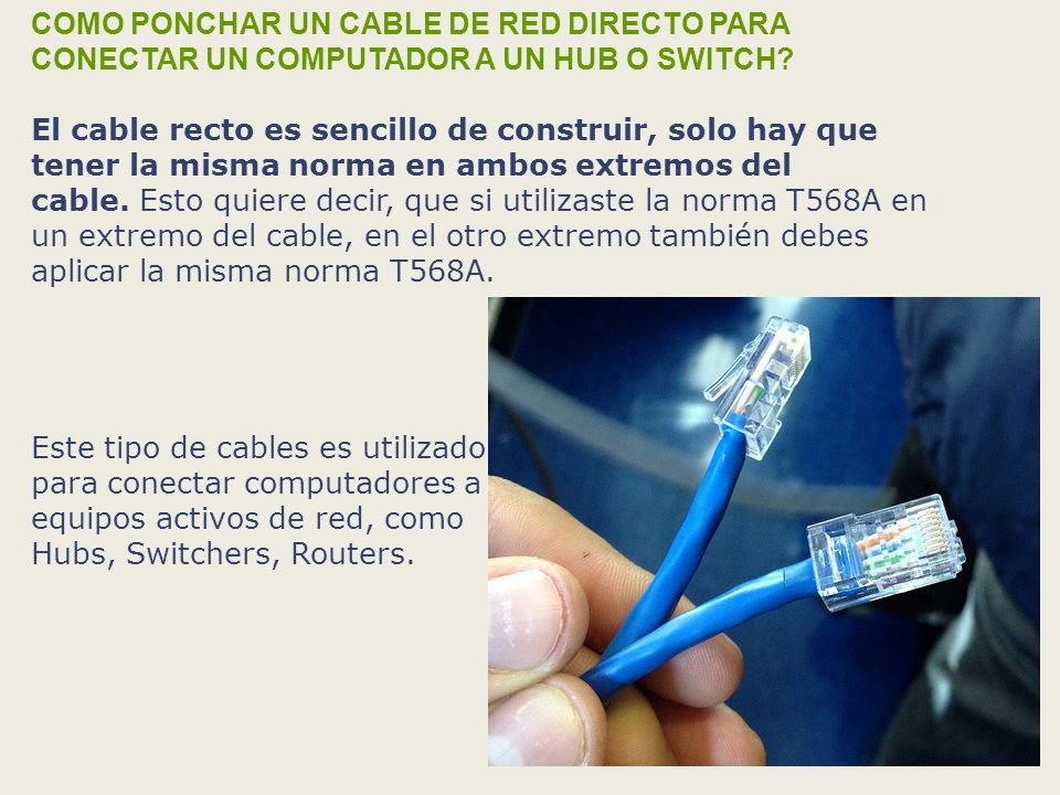 COMO PONCHAR UN CABLE DE RED DIRECTO PARA CONECTAR UN COMPUTADOR A UN HUB O SWITCH El cable recto es sencillo de construir, solo hay que tener la misma norma en ambos extremos del cable. Esto quiere decir, que si utilizaste la norma T568A en un extremo del cable, en el otro extremo también debes aplicar la misma norma T568A.