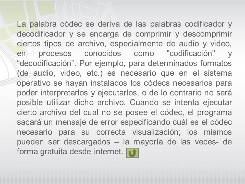 La palabra códec se deriva de las palabras codificador y decodificador y se encarga de comprimir y descomprimir ciertos tipos de archivo, especialmente de audio y video, en procesos conocidos como codificación y decodificación .