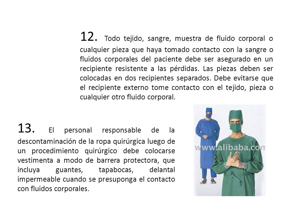 12. Todo tejido, sangre, muestra de fluido corporal o cualquier pieza que haya tomado contacto con la sangre o fluidos corporales del paciente debe ser asegurado en un recipiente resistente a las pérdidas. Las piezas deben ser colocadas en dos recipientes separados. Debe evitarse que el recipiente externo tome contacto con el tejido, pieza o cualquier otro fluido corporal.