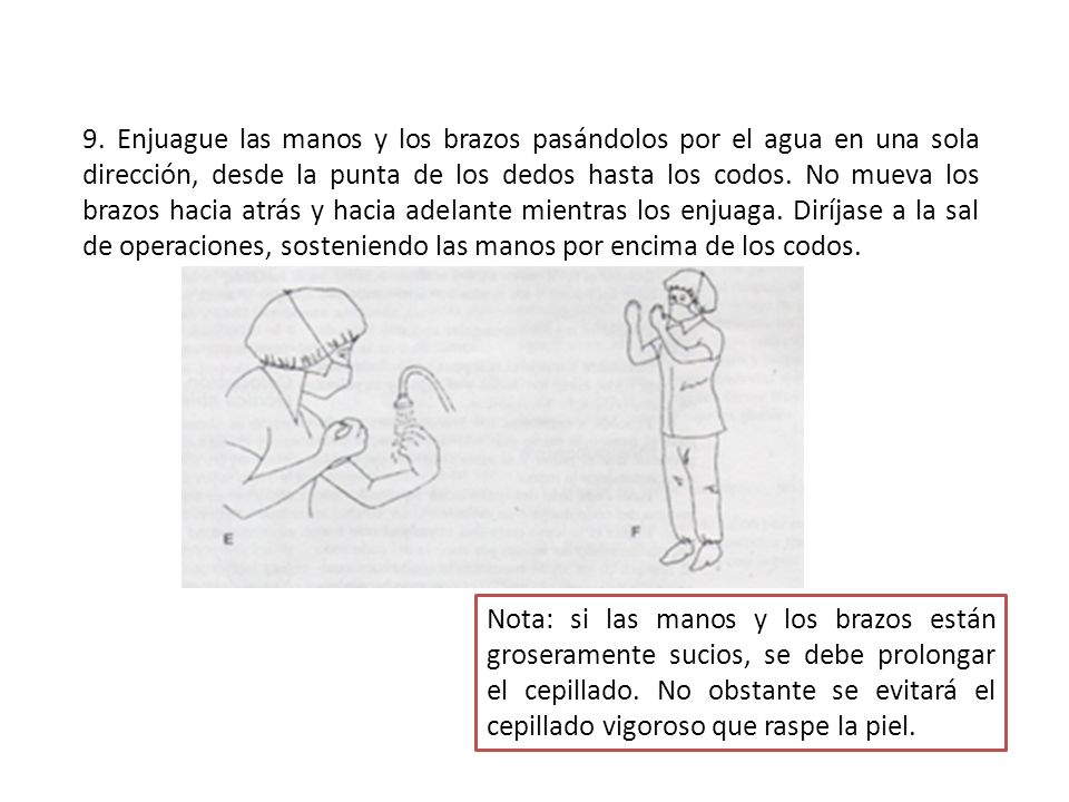 9. Enjuague las manos y los brazos pasándolos por el agua en una sola dirección, desde la punta de los dedos hasta los codos. No mueva los brazos hacia atrás y hacia adelante mientras los enjuaga. Diríjase a la sal de operaciones, sosteniendo las manos por encima de los codos.