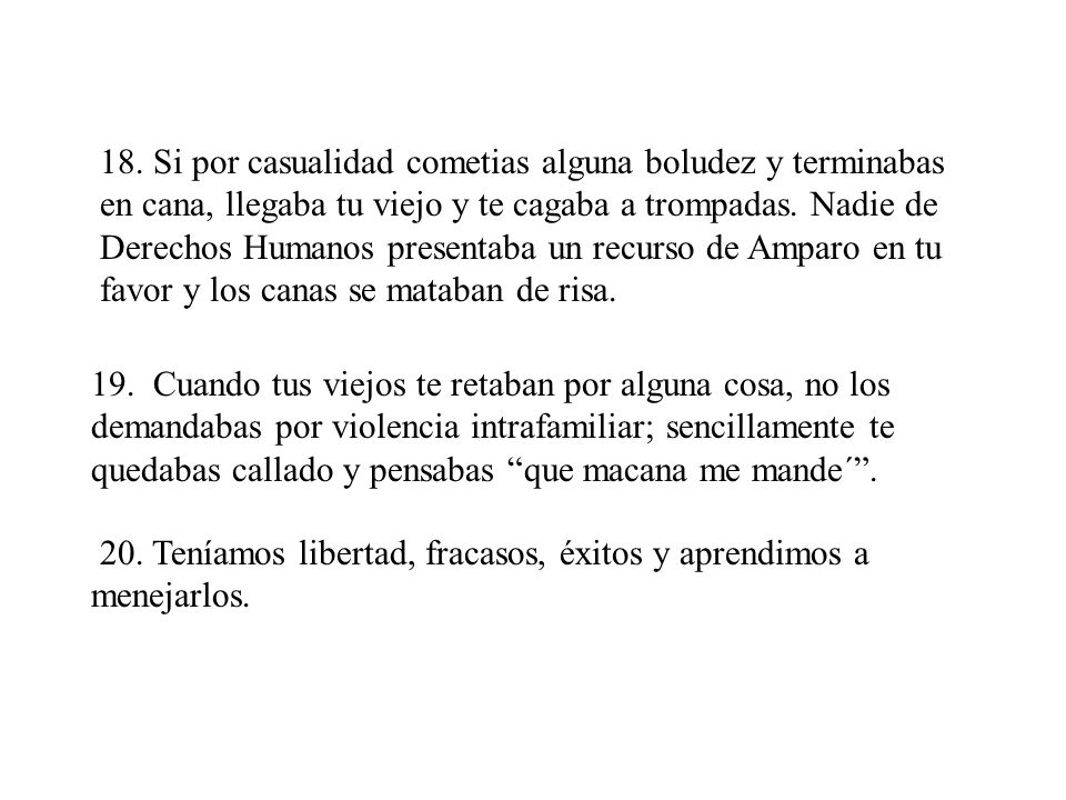 18. Si por casualidad cometias alguna boludez y terminabas en cana, llegaba tu viejo y te cagaba a trompadas. Nadie de Derechos Humanos presentaba un recurso de Amparo en tu favor y los canas se mataban de risa.