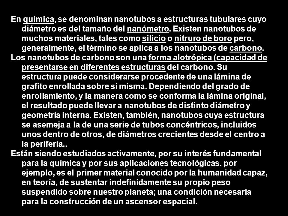 En química, se denominan nanotubos a estructuras tubulares cuyo diámetro es del tamaño del nanómetro. Existen nanotubos de muchos materiales, tales como silicio o nitruro de boro pero, generalmente, el término se aplica a los nanotubos de carbono.
