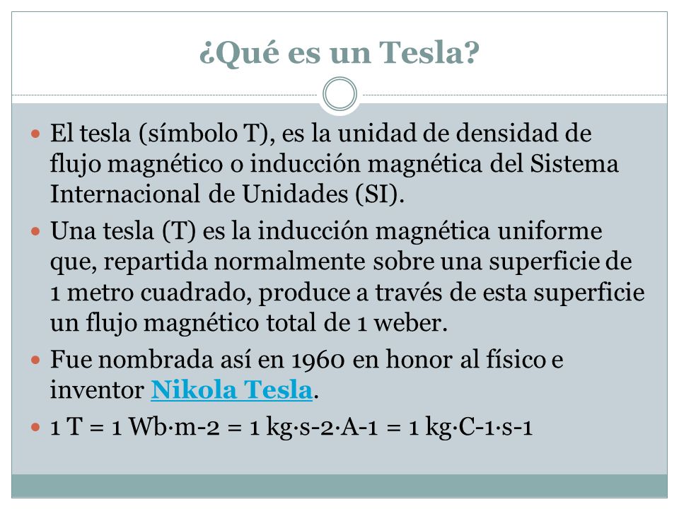 ¿Qué es un Tesla El tesla (símbolo T), es la unidad de densidad de flujo magnético o inducción magnética del Sistema Internacional de Unidades (SI).