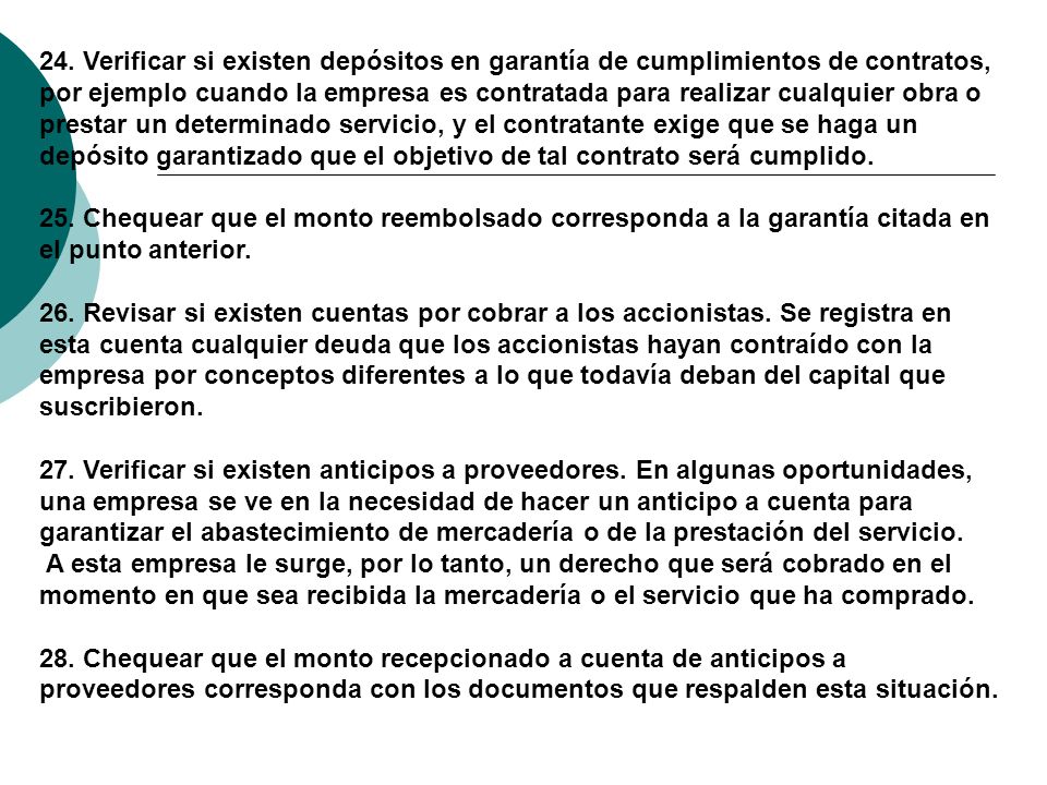 24. Verificar si existen depósitos en garantía de cumplimientos de contratos, por ejemplo cuando la empresa es contratada para realizar cualquier obra o prestar un determinado servicio, y el contratante exige que se haga un depósito garantizado que el objetivo de tal contrato será cumplido. 25. Chequear que el monto reembolsado corresponda a la garantía citada en el punto anterior. 26. Revisar si existen cuentas por cobrar a los accionistas. Se registra en esta cuenta cualquier deuda que los accionistas hayan contraído con la empresa por conceptos diferentes a lo que todavía deban del capital que suscribieron. 27. Verificar si existen anticipos a proveedores. En algunas oportunidades, una empresa se ve en la necesidad de hacer un anticipo a cuenta para garantizar el abastecimiento de mercadería o de la prestación del servicio.