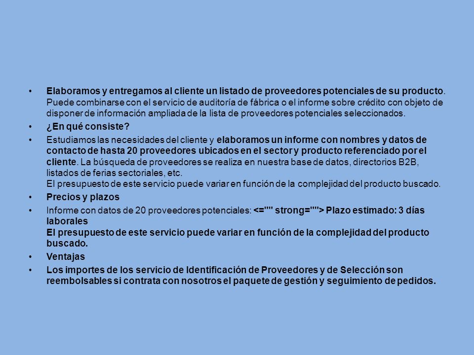 Elaboramos y entregamos al cliente un listado de proveedores potenciales de su producto. Puede combinarse con el servicio de auditoría de fábrica o el informe sobre crédito con objeto de disponer de información ampliada de la lista de proveedores potenciales seleccionados.