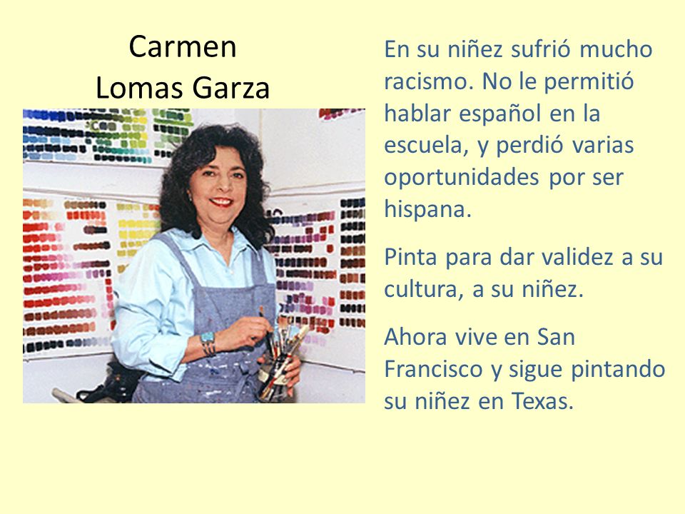 Carmen Lomas Garza En su niñez sufrió mucho racismo. No le permitió hablar español en la escuela, y perdió varias oportunidades por ser hispana.