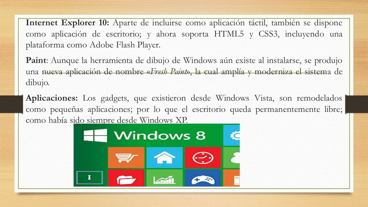 Internet Explorer 10: Aparte de incluirse como aplicación táctil, también se dispone como aplicación de escritorio; y ahora soporta HTML5 y CSS3, incluyendo una plataforma como Adobe Flash Player.